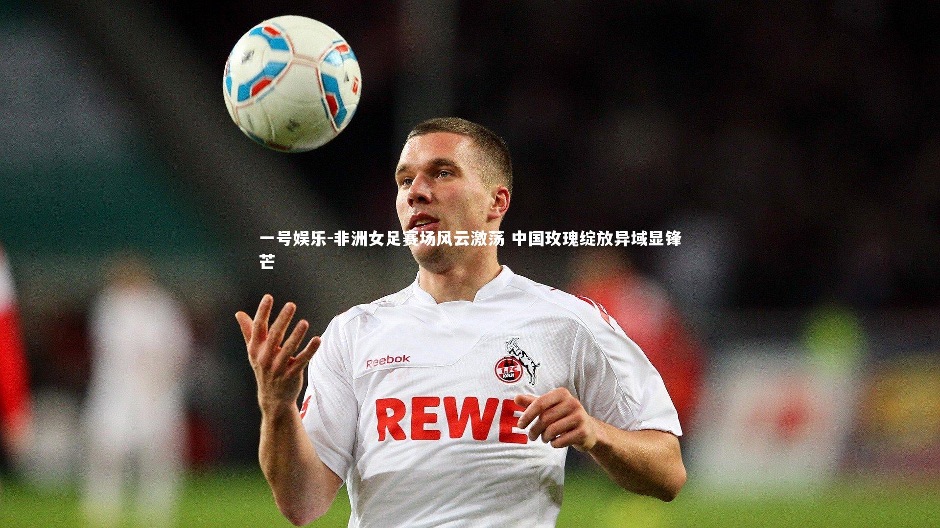 非洲女足赛场风云激荡 中国玫瑰绽放异域显锋芒